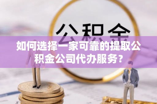 金坛如何选择一家可靠的提取公积金公司代办服务？