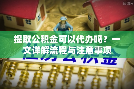 金坛提取公积金可以代办吗？一文详解流程与注意事项