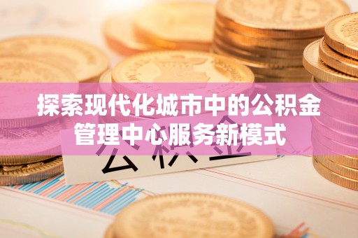金坛探索现代化城市中的公积金管理中心服务新模式