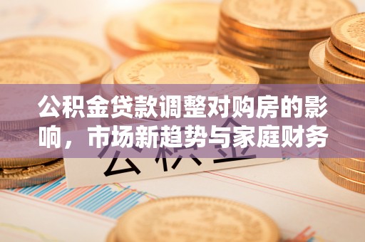 金坛公积金贷款调整对购房的影响，市场新趋势与家庭财务规划
