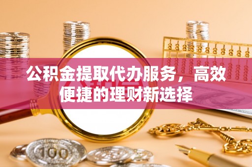 金坛公积金提取代办服务，高效便捷的理财新选择