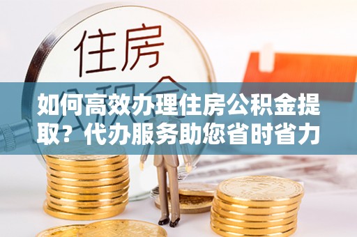 金坛如何高效办理住房公积金提取？代办服务助您省时省力