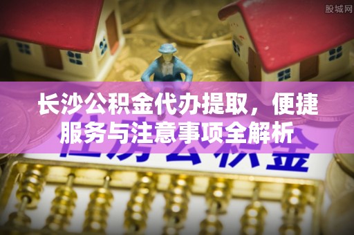 金坛长沙公积金代办提取，便捷服务与注意事项全解析