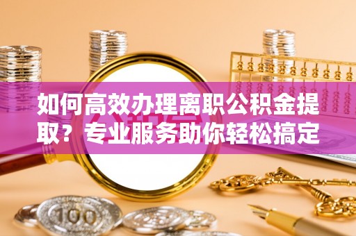 金坛如何高效办理离职公积金提取？专业服务助你轻松搞定