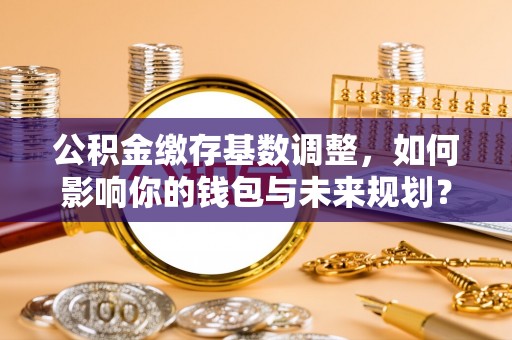 金坛公积金缴存基数调整，如何影响你的钱包与未来规划？