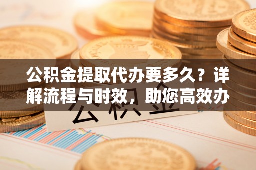 金坛公积金提取代办要多久？详解流程与时效，助您高效办理