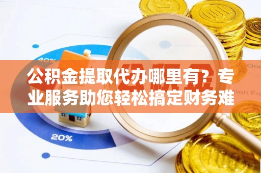 金坛公积金提取代办哪里有？专业服务助您轻松搞定财务难题