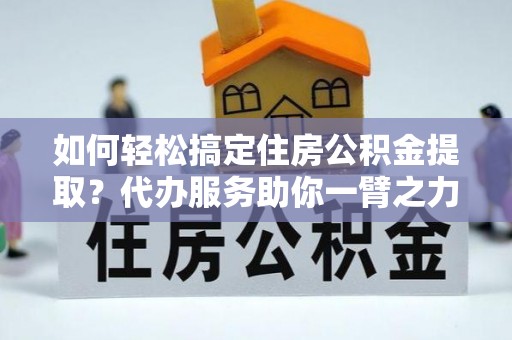 金坛如何轻松搞定住房公积金提取？代办服务助你一臂之力