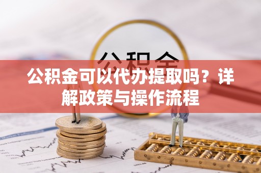 金坛公积金可以代办提取吗？详解政策与操作流程