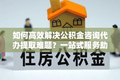 金坛如何高效解决公积金咨询代办提取难题？一站式服务助您轻松搞定