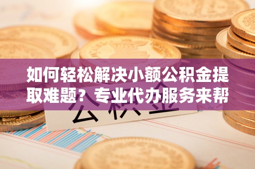 金坛如何轻松解决小额公积金提取难题？专业代办服务来帮忙