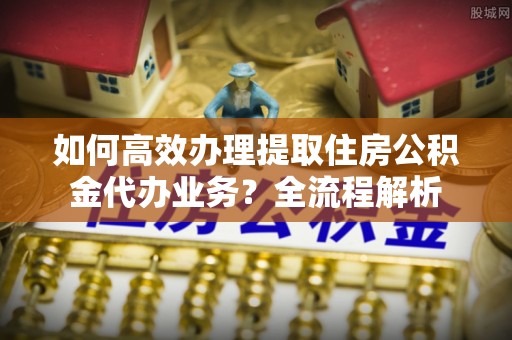金坛如何高效办理提取住房公积金代办业务？全流程解析
