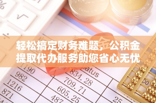 金坛轻松搞定财务难题，公积金提取代办服务助您省心无忧