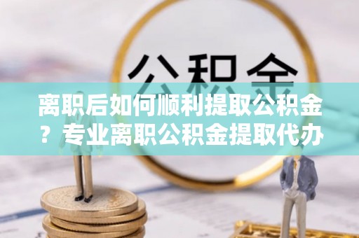 金坛离职后如何顺利提取公积金？专业离职公积金提取代办服务指南