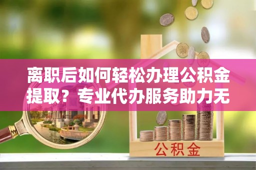 金坛离职后如何轻松办理公积金提取？专业代办服务助力无忧