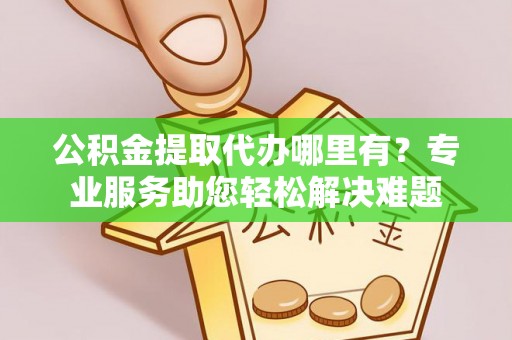 金坛公积金提取代办哪里有？专业服务助您轻松解决难题