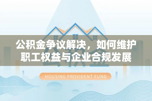 金坛公积金争议解决，如何维护职工权益与企业合规发展