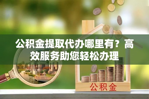 金坛公积金提取代办哪里有？高效服务助您轻松办理