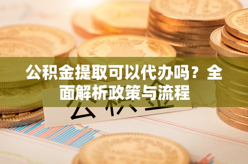 金坛公积金提取可以代办吗？全面解析政策与流程