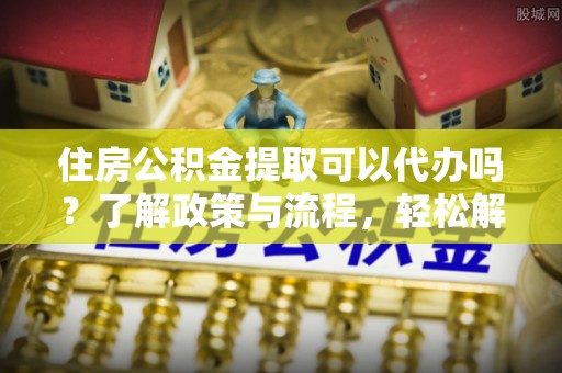 金坛住房公积金提取可以代办吗？了解政策与流程，轻松解决你的疑问
