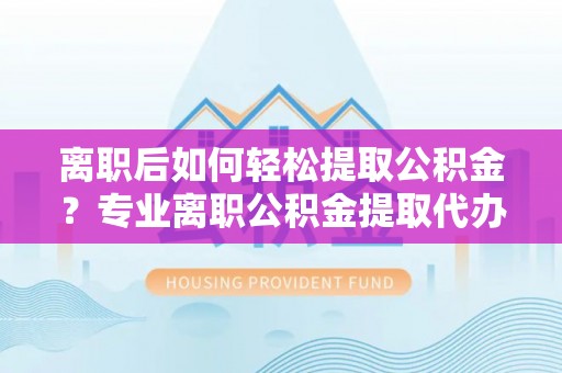 金坛离职后如何轻松提取公积金？专业离职公积金提取代办服务指南