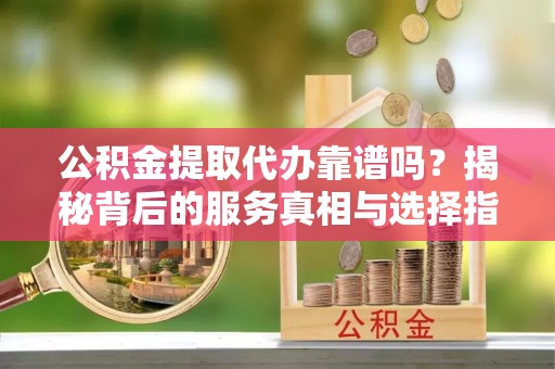 金坛公积金提取代办靠谱吗？揭秘背后的服务真相与选择指南