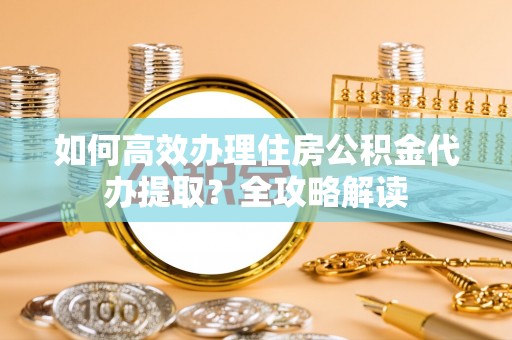 金坛如何高效办理住房公积金代办提取？全攻略解读
