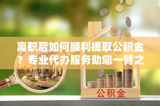 金坛离职后如何顺利提取公积金？专业代办服务助您一臂之力