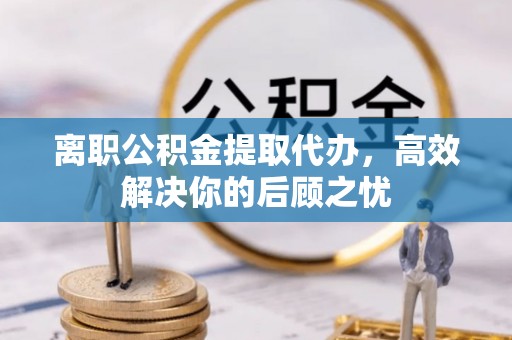 金坛离职公积金提取代办，高效解决你的后顾之忧
