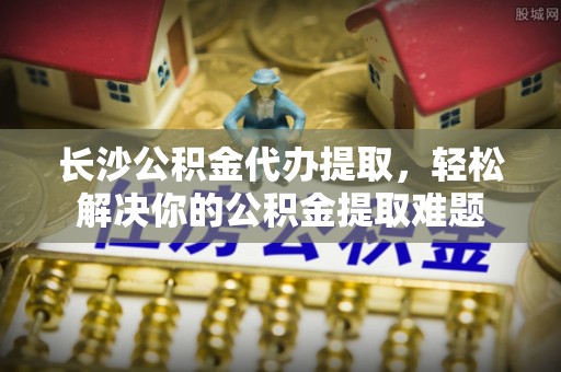 金坛长沙公积金代办提取，轻松解决你的公积金提取难题