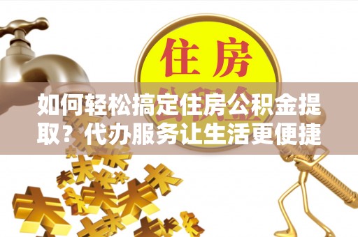 金坛如何轻松搞定住房公积金提取？代办服务让生活更便捷
