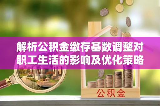 金坛解析公积金缴存基数调整对职工生活的影响及优化策略