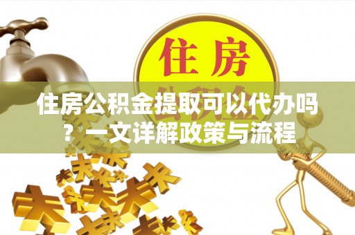 金坛住房公积金提取可以代办吗？一文详解政策与流程