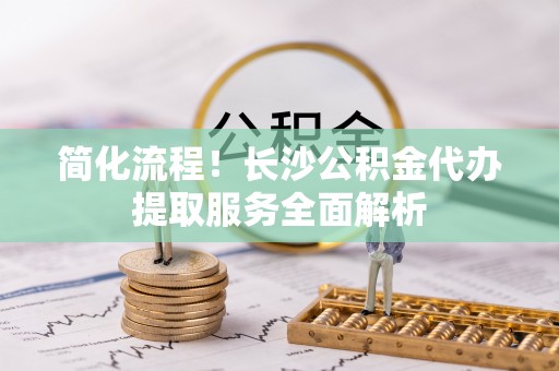 金坛简化流程！长沙公积金代办提取服务全面解析