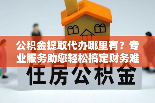 金坛公积金提取代办哪里有？专业服务助您轻松搞定财务难题