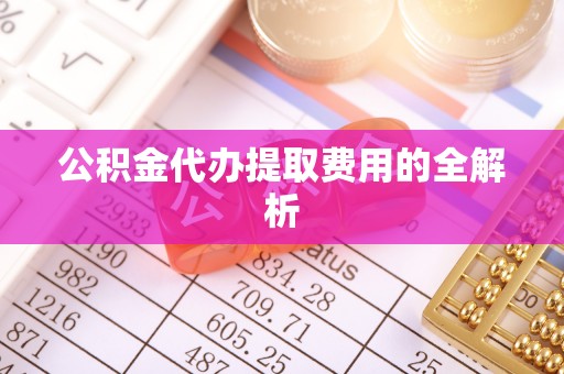 金坛公积金代办提取费用的全解析